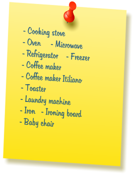 - Cooking stove  - Oven     - Microwave  - Refrigerator    - Freezer   - Coffee maker  - Coffee maker Itiliano  - Toaster  - Laundry machine  - Iron   - Ironing board  - Baby chair