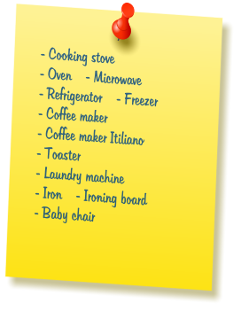 - Cooking stove  - Oven    - Microwave  - Refrigerator    - Freezer  - Coffee maker  - Coffee maker Itiliano  - Toaster  - Laundry machine  - Iron    - Ironing board  - Baby chair