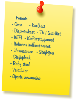 - Fornuis - Oven      - Koelkast - Diepvrieskast  - TV / Satelliet - WIFI  - Koffiezetapparaat - Italiaans koffieapparaat - Wasmachine   - Strijkijzer - Strijkplank - Baby stoel - Ventilator - Aparte verwarming