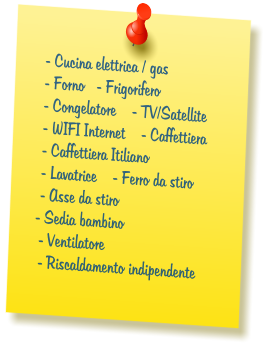 - Cucina elettrica / gas  - Forno   - Frigorifero  - Congelatore    - TV/Satellite  - WIFI Internet    - Caffettiera  - Caffettiera Itiliano  - Lavatrice    - Ferro da stiro  - Asse da stiro  - Sedia bambino  - Ventilatore  - Riscaldamento indipendente