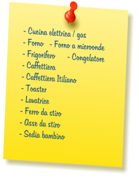 - Cucina elettrica / gas  - Forno   - Forno a microonde  - Frigorifero      - Congelatore   - Caffettiera  - Caffettiera Itiliano  - Toaster  - Lavatrice  - Ferro da stiro  - Asse da stiro  - Sedia bambino