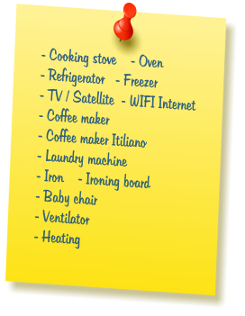 - Cooking stove    - Oven  - Refrigerator   - Freezer  - TV / Satellite  - WIFI Internet  - Coffee maker  - Coffee maker Itiliano  - Laundry machine  - Iron    - Ironing board  - Baby chair  - Ventilator  - Heating