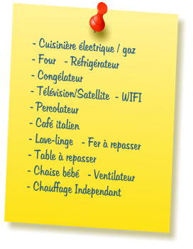 - Cuisini�re �lectrique / gaz  - Four   - R�frig�rateur  - Cong�lateur  - T�l�vision/Satellite  - WIFI  - Percolateur  - Caf� italien  - Lave-linge   - Fer � repasser  - Table � repasser    - Chaise b�b�   - Ventilateur  - Chauffage Independant